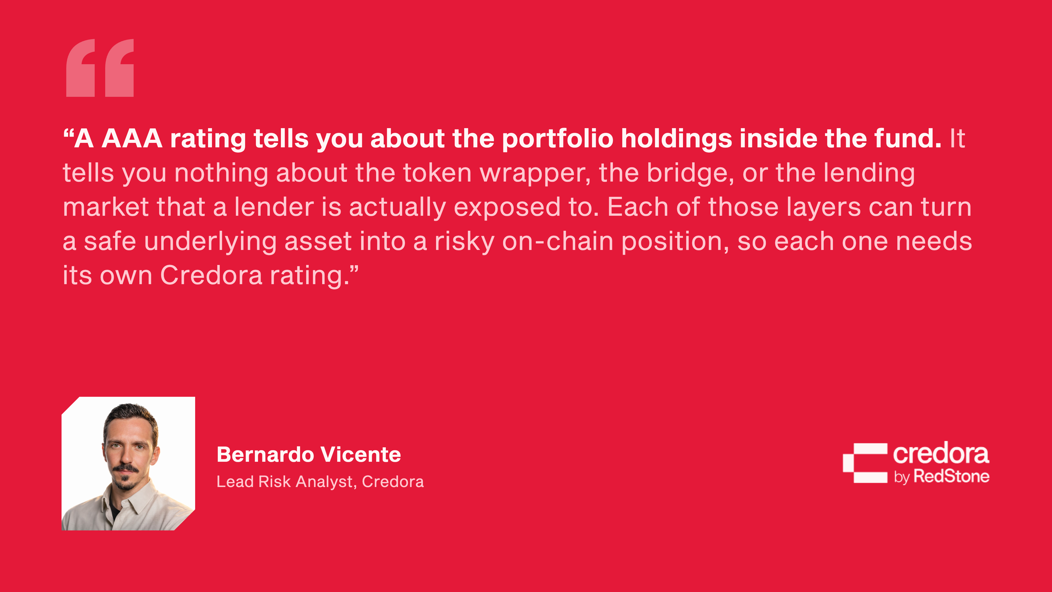 Quote from Bernardo Vicente, Lead Risk Analyst, Credora: “A AAA rating tells you about the portfolio holdings inside the fund. It tells you nothing about the token wrapper, the bridge, or the lending market that a lender is actually exposed to. Each of those layers can turn a safe underlying asset into a risky on-chain position, so each one needs its own Credora rating.”
