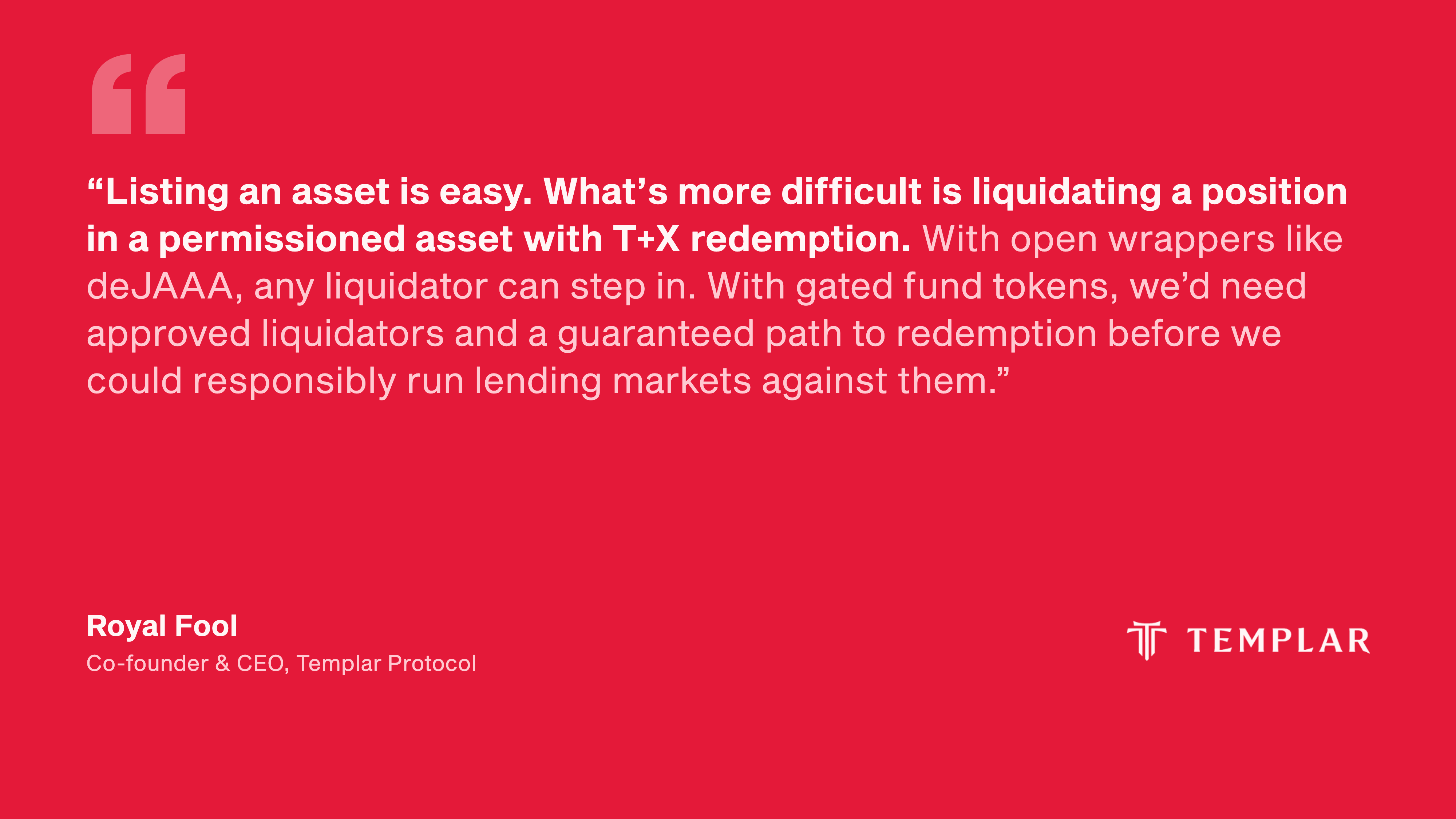 Quote from Royal Fool, Co-founder and CEO, Templar Protocol: “Listing an asset is easy. What’s more difficult is liquidating a position in a permissioned asset with T+X redemption. With open wrappers like deJAAA, any liquidator can step in. With gated fund tokens, we’d need approved liquidators and a guaranteed path to redemption before we could responsibly run lending markets against them.”